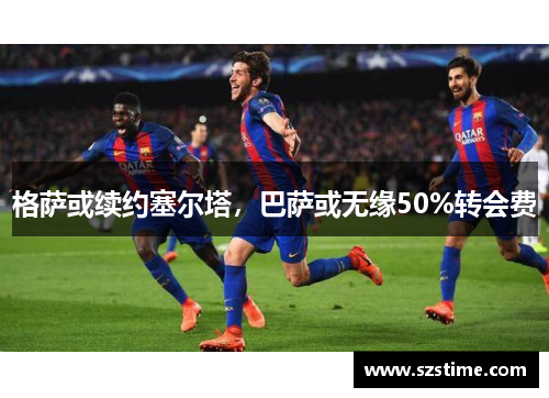 格萨或续约塞尔塔，巴萨或无缘50%转会费