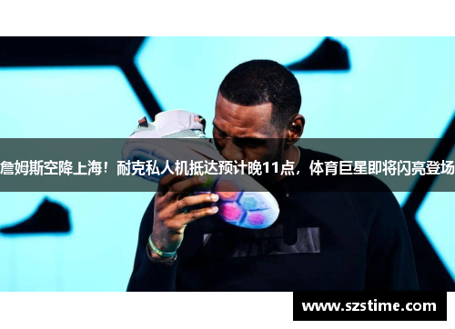 詹姆斯空降上海！耐克私人机抵达预计晚11点，体育巨星即将闪亮登场